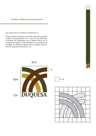 15




       1.6 Marca. Relación de proporciones




Las proporciones se calculan en función de “x”.

El logo símbolo de Duquesa se inscribe sobre una superficie
modular de proporciones 5,7x y 5,6x, lo cual determina
el conjunto de dimensiones que se deberá utilizar en el
momento de ejecutar el logo símbolo con el propósito de
proteger las medidas originales sobre cualquier soporte.
Para la tipografía utilizaremos 1,2x.




                                    5,7x

                                                              x


          5,6x                                                    =x




         1,2x         DUQUESA
 
