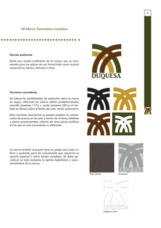 17




          1.8 Marca. Normativa cromática




Versión preferente

Existe una versión preferente de la marca, que se reco-
mienda para las piezas de uso formal tales como tarjetas
corporativas, sobres, contratos y otros.


                                                                 DUQUESA

Versiones secundarias

Se indican las posibilidades de aplicación sobre la marca
en negro; utilizando los colores sólidos predeterminados
amarillo (pantone 117c) y verde (pantone 581c); el sím-
bolo en blanco sobre el fondo del color verde corporativo.

Estas versiones secundarias se pueden emplear en comuni-
cados de prensa, en los pies o cierres de revistas, boletines
y piezas promocionales, además de otras piezas gráficas
en las que se crea conveniente su utilización.




La marca también se puede hacer en golpe seco, bajo re-
lieve y grabado, para los comunicados que requieran un
soporte especial o sobre fondos complejos. Se debe ga-
rantizar en todo momento, la óptima legibilidad y repre-
sentatividad de la marca.


                                                                Bajo relieve                   Grabado




                                                                               Golpe en seco
 