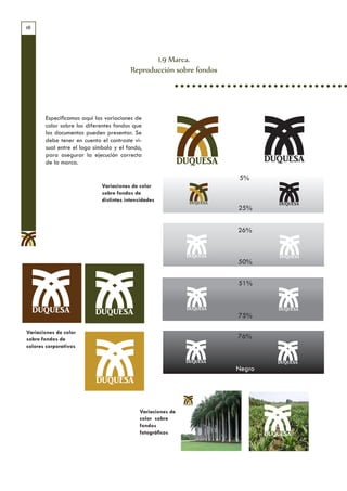 18




                                                1.9 Marca.
                                         Reproducción sobre fondos




       Especificamos aquí las variaciones de
       color sobre los diferentes fondos que
       los documentos pueden presentar. Se
       debe tener en cuenta el contraste vi-
       sual entre el logo símbolo y el fondo,         Variaciones de color sobre fondos de distintas intensidades
       para asegurar la ejecución correcta
       de la marca.                                          DUQUESA
                                                                                5%
                             Variaciones de color
                             sobre fondos de
                             distintas intensidades
                                                                                25%


                                                                               26%



                                                                                50%

                                                                                51%



                                                                                75%

Variaciones de color
sobre fondos de                                                                76%
colores corporativos


                                                                               Negro




                                            Variaciones de
                                            color sobre
                                            fondos
                                            fotográficos
 