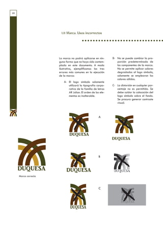 20




                       1.11 Marca. Usos incorrectos




                      La marca no podrá aplicarse en nin-     B- No se puede cambiar la pro-
                      guna forma que no haya sido contem-        porción predeterminada de
                      plada en este documento. A modo            los componentes de la marca.
                      ilustrativo, ejemplificamos los tres       No se permite aplicar colores
                      errores más comunes en la ejecución        degradados al logo símbolo,
                      de la marca:                               solamente se emplearan los
                                                                 colores sólidos.
                         A- El logo símbolo solamente
                            utilizará la tipografía corpo-    C- La distorsión en cualquier por-
                            rativa de la familia de letras       centaje no es permitida. Se
                            AR Julian. El orden de los ele-      debe cuidar la colocación del
                            mentos es inalterable.               logo símbolo sobre el fondo.
                                                                 Se procura generar contraste
                                                                 visual.



                                                      A




                              DUQUESA



                                                      B


     DUQUESA
     Marca correcta



                                                      C
 