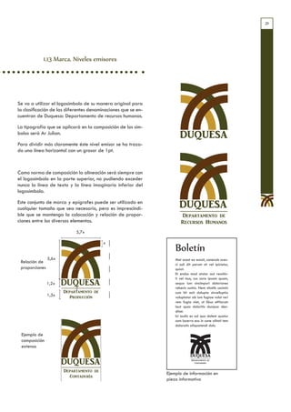 21




            1.13 Marca. Niveles emisores




Se va a utilizar el logosímbolo de su manera original para
la clasificación de las diferentes denominaciones que se en-
cuentran de Duquesa: Departamento de recursos humanos.

La tipografía que se aplicará en la composición de los sím-
bolos será Ar Julian.
                                                                      DUQUESA
Para dividir más claramente éste nivel emisor se ha traza-
do una línea horizontal con un grosor de 1pt.



Como norma de composición la alineación será siempre con
el logosímbolo en la parte superior, no pudiendo exceder
nunca la línea de texto y la línea imaginaria inferior del
logosímbolo.

Este conjunto de marca y epígrafes puede ser utilizado en
cualquier tamaño que sea necesario, pero es imprescindi-             DUQUESA
ble que se mantenga la colocación y relación de propor-               Departamento de
ciones entre los diversos elementos.                                  Recursos Humanos
                            5,7x

                                         x
                                                                   Boletín
                5,6x                                               Met acest ex eossit, conecab ores-
 Relación de                                                       ci odi dit perum sit vel ipicietur,
 proporciones                                                      quiat.
                                                                   Et endus mod utatur aut ressitin-
                                                                   ti vel inus, cus core ipsam quam,
                1,2x   DUQUESA                                     sequo ium sincimpori doloriones
                                                                   rehenis suntio. Nem sitatib uscimin
                       Departamento de                             cum hit acit dolupta sinvelluptia
                1,3x      Producción                               voluptatur ab ium fugiae volut reri
                                                                   rem fugia niet, ut libus etHarum
                                                                   laut quas doloritis ducipsa den-
                                                                   ditat.
                                                                   Ici audis es ad quo dolent quatur
                                                                   sam lacerro eos in cone alitati tem
                                                                   doloratis aliquatendi dolu

 Ejemplo de
 composición
 extensa


                       DUQUESA                                               Departamento de
                                                                               Contaduría


                       Departamento de
                                                               Ejemplo de información en
                         Contaduría
                                                               pieza informativa
 