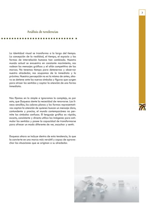3




                Análisis de tendencias




La identidad visual se transforma a lo largo del tiempo.
La concepción de la realidad, el tiempo, el espacio y las
formas de interrelación humana han cambiado. Nuestro
mundo actual se encuentra en constante movimiento, nos
rodean los mensajes gráficos y el afán competitivo de las
marcas. No tenemos tiempo para detenernos y observar
nuestro alrededor, nos ocupamos de lo inmediato y lo
próximo. Nuestra percepción no es la misma de antes, aho-
ra se detiene ante los nuevos símbolos y figuras que surgen
para atraer los sentidos y captar la atención de una forma
inmediata.



Nos fijamos en lo simple e ignoramos lo complejo, es por
esto, que Duquesa siente la necesidad de renovarse. Las lí-
neas sencillas, los colores planos y las formas representati-
vas captan la atención de quienes buscan un mensaje claro,
contundente y preciso, el mundo contemporáneo no per-
mite los símbolos confusos. El lenguaje gráfico es rápido,
exacto, consistente y directo utiliza las imágenes para esti-
mular los sentidos y posee la capacidad de transformarse
para ofrecer un modo diferente de ver, escuchar y sentir.



Duquesa ahora se incluye dentro de esta tendencia, lo que
la convierte en una marca más versátil y capaz de aprove-
char las situaciones que se originan a su alrededor.
 