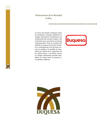 4



    Planteamiento de la Identidad
              Gráfica




    A través del estudio realizado sobre
    las tendencias actuales, diseñamos la
    imagen institucional. Presentamos una
    combinación del carácter simple y del
    movimiento que caracteriza el mundo
    contemporáneo. Para la creación del
    símbolo se tomaron las formas circula-
    res y rectangulares a fin de hacer cur-
    vas. La rapidez y la sencillez se trans-
    miten por medio de la aplicación de
    los colores tierra y las líneas suaves.
    La imagen institucional permite esta-
    blecer un vínculo entre la empresa y
    sus públicos objetivos.




      DUQUESA
 