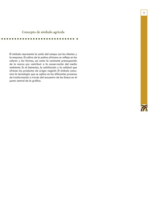 5




           Concepto de símbolo agrícola




El símbolo representa la unión del campo con los clientes y
la empresa. El cultivo de la palma africana se refleja en los
colores y las formas, así como la constante preocupación
de la marca por contribuir a la conservación del medio
ambiente. Es el bienestar, la satisfacción y la calidad que
ofrecen los productos de origen vegetal. El símbolo comu-
nica la tecnología que se aplica en los diferentes procesos
de trasformación a través del encuentro de las líneas en el
punto central de la gráfica.
 