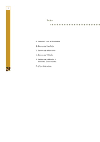 6




                   Índice




    1. Elementos Base de Indentidad

    2. Sistema de Papelería

    3. Sistema de señalización

    4. Sistema de Vehículos

    5. Sistema de Publicidad y
       elementos promocionales

    7. Web - Interactivos
 