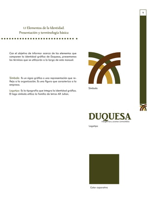 9




           1.1 Elementos de la Identidad.
        Presentación y terminología básica




Con el objetivo de informar acerca de los elementos que
componen la identidad gráfica de Duquesa, presentamos
los términos que se utilizarán a lo largo de este manual:




Símbolo Es un signo gráfico o una representación que re-
fleja a la organización. Es una figura que caracteriza a la
empresa.
                                                              Símbolo
Logotipo Es la tipografía que integra la identidad gráfica.
El logo símbolo utiliza la familia de letras AR Julian.




                                                              DUQUESA    margarinas y aceites comestibles

                                                              Logotipo




                                                               Color coporativo
 