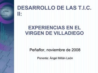 DESARROLLO DE LAS T.I.C. II: Peñaflor, noviembre de 2008 Ponente: Ángel Millán León EXPERIENCIAS EN EL VIRGEN DE VILLADIEGO 