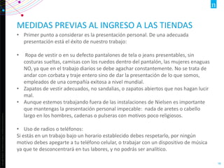 Copyright©2013TheNielsenCompany.Confidentialandproprietary.
16
MEDIDAS PREVIAS AL INGRESO A LAS TIENDAS
• Primer punto a considerar es la presentación personal. De una adecuada
presentación está el éxito de nuestro trabajo:
• Ropa de vestir o en su defecto pantalones de tela o jeans presentables, sin
costuras sueltas, camisas con los ruedos dentro del pantalón, las mujeres enaguas
NO, ya que en el trabajo diarios se debe agachar constantemente. No se trata de
andar con corbata y traje entero sino de dar la presentación de lo que somos,
empleados de una compañía exitosa a nivel mundial.
• Zapatos de vestir adecuados, no sandalias, o zapatos abiertos que nos hagan lucir
mal.
• Aunque estemos trabajando fuera de las instalaciones de Nielsen es importante
que mantengas la presentación personal impecable: nada de aretes o cabello
largo en los hombres, cadenas o pulseras con motivos poco religiosos.
• Uso de radios o teléfonos:
Si estás en un trabajo bajo un horario establecido debes respetarlo, por ningún
motivo debes apegarte a tu teléfono celular, o trabajar con un dispositivo de música
ya que te desconcentrará en tus labores, y no podrás ser analítico.
 