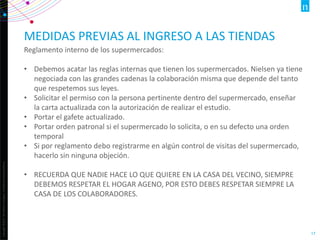 Copyright©2013TheNielsenCompany.Confidentialandproprietary.
17
MEDIDAS PREVIAS AL INGRESO A LAS TIENDAS
Reglamento interno de los supermercados:
• Debemos acatar las reglas internas que tienen los supermercados. Nielsen ya tiene
negociada con las grandes cadenas la colaboración misma que depende del tanto
que respetemos sus leyes.
• Solicitar el permiso con la persona pertinente dentro del supermercado, enseñar
la carta actualizada con la autorización de realizar el estudio.
• Portar el gafete actualizado.
• Portar orden patronal si el supermercado lo solicita, o en su defecto una orden
temporal
• Si por reglamento debo registrarme en algún control de visitas del supermercado,
hacerlo sin ninguna objeción.
• RECUERDA QUE NADIE HACE LO QUE QUIERE EN LA CASA DEL VECINO, SIEMPRE
DEBEMOS RESPETAR EL HOGAR AGENO, POR ESTO DEBES RESPETAR SIEMPRE LA
CASA DE LOS COLABORADORES.
 