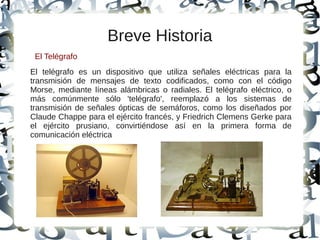 Breve Historia
El telégrafo es un dispositivo que utiliza señales eléctricas para la
transmisión de mensajes de texto codificados, como con el código
Morse, mediante líneas alámbricas o radiales. El telégrafo eléctrico, o
más comúnmente sólo 'telégrafo', reemplazó a los sistemas de
transmisión de señales ópticas de semáforos, como los diseñados por
Claude Chappe para el ejército francés, y Friedrich Clemens Gerke para
el ejército prusiano, convirtiéndose así en la primera forma de
comunicación eléctrica
El Telégrafo
 