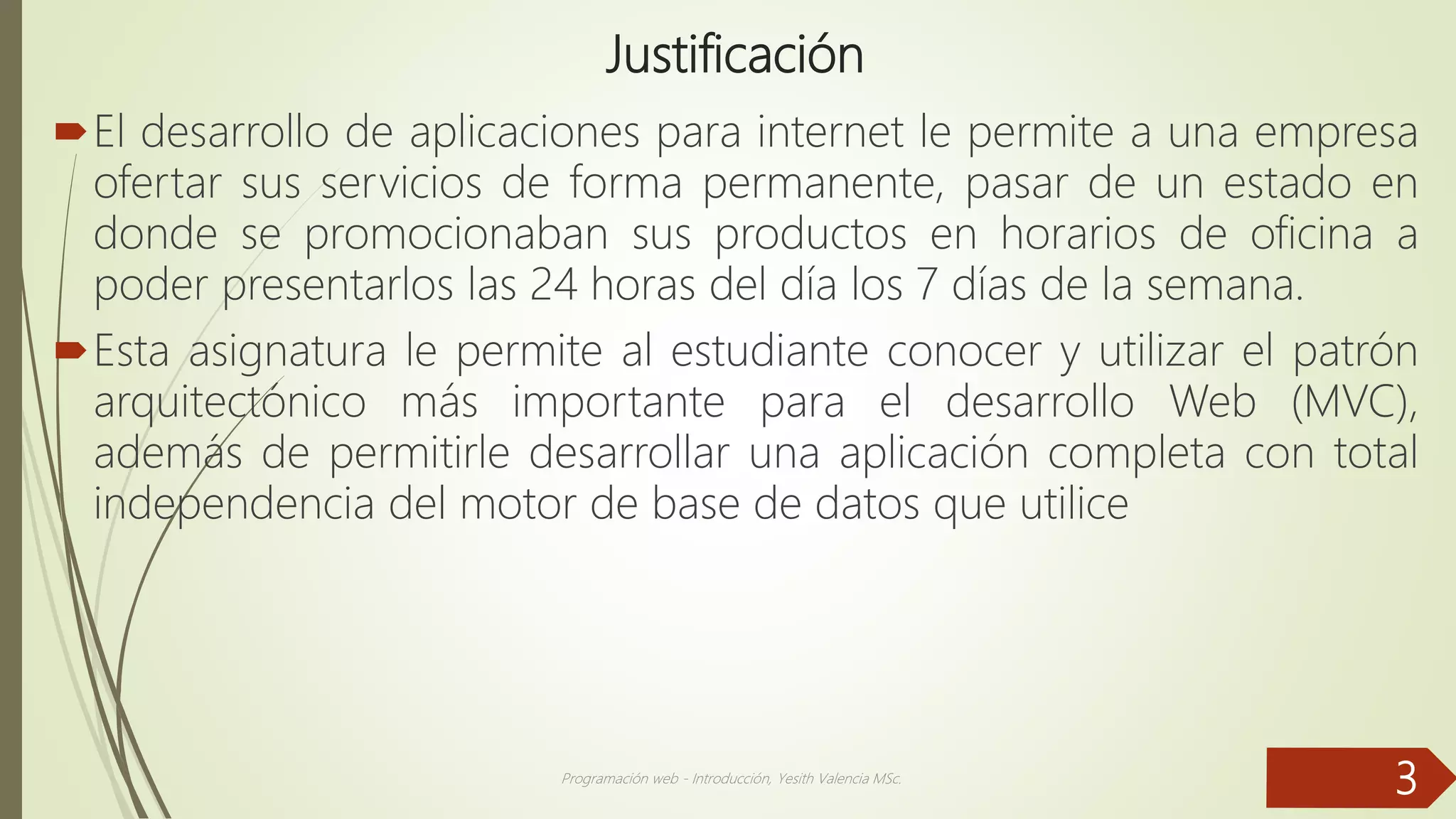 Justificación
El desarrollo de aplicaciones para internet le permite a una empresa
ofertar sus servicios de forma permanente, pasar de un estado en
donde se promocionaban sus productos en horarios de oficina a
poder presentarlos las 24 horas del día los 7 días de la semana.
Esta asignatura le permite al estudiante conocer y utilizar el patrón
arquitectónico más importante para el desarrollo Web (MVC),
además de permitirle desarrollar una aplicación completa con total
independencia del motor de base de datos que utilice
Programación web - Introducción, Yesith Valencia MSc.
3
 