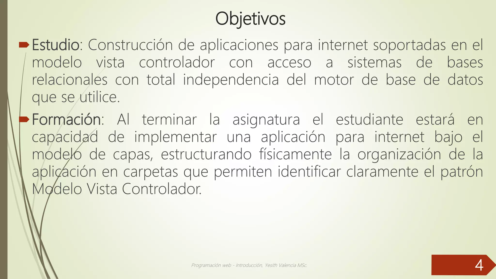 Objetivos
Estudio: Construcción de aplicaciones para internet soportadas en el
modelo vista controlador con acceso a sistemas de bases
relacionales con total independencia del motor de base de datos
que se utilice.
Formación: Al terminar la asignatura el estudiante estará en
capacidad de implementar una aplicación para internet bajo el
modelo de capas, estructurando físicamente la organización de la
aplicación en carpetas que permiten identificar claramente el patrón
Modelo Vista Controlador.
Programación web - Introducción, Yesith Valencia MSc.
4
 