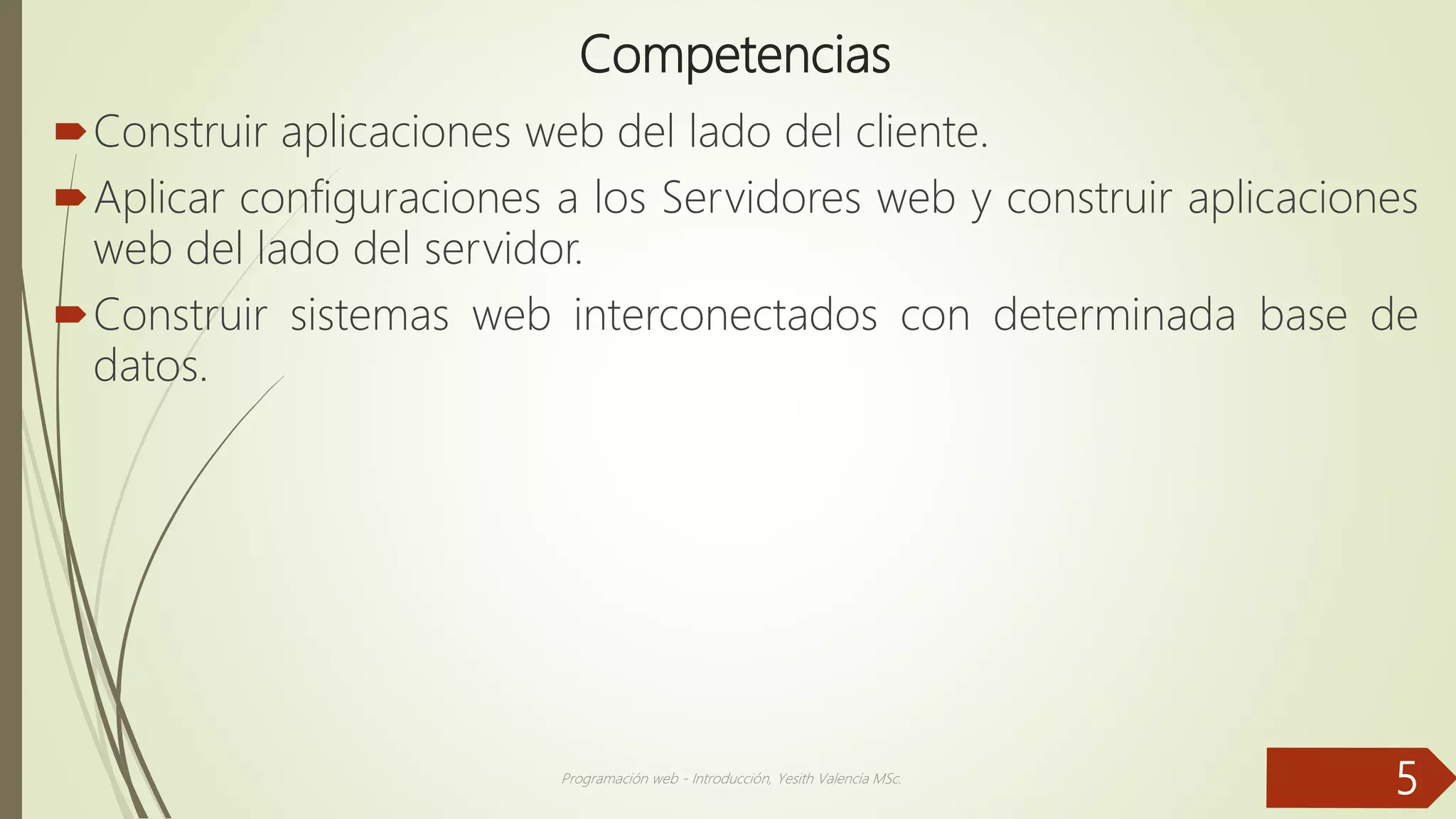 Competencias
Construir aplicaciones web del lado del cliente.
Aplicar configuraciones a los Servidores web y construir aplicaciones
web del lado del servidor.
Construir sistemas web interconectados con determinada base de
datos.
Programación web - Introducción, Yesith Valencia MSc.
5
 