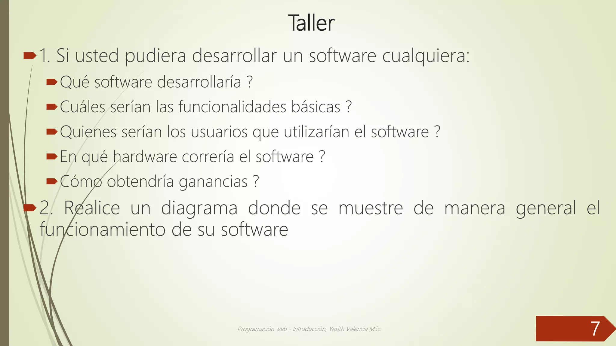 Taller
1. Si usted pudiera desarrollar un software cualquiera:
Qué software desarrollaría ?
Cuáles serían las funcionalidades básicas ?
Quienes serían los usuarios que utilizarían el software ?
En qué hardware correría el software ?
Cómo obtendría ganancias ?
2. Realice un diagrama donde se muestre de manera general el
funcionamiento de su software
Programación web - Introducción, Yesith Valencia MSc.
7
 