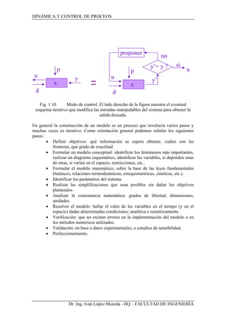 DINÁMICA Y CONTROL DE PROCEOS
Dr. Ing. Iván López Moreda - IIQ – FACULTAD DE INGENIERÍA
Fig. 1.10 Modo de control. El lado derecho de la figura muestra el eventual
esquema iterativo que modifica las entradas manipulables del sistema para obtener la
salida deseada.
En general la construcción de un modelo es un proceso que involucra varios pasos y
muchas veces es iterativo. Como orientación general podemos señalar los siguientes
pasos:
• Definir objetivos: qué información se espera obtener, cuáles son las
fronteras, qué grado de exactitud.
• Formular un modelo conceptual: identificar los fenómenos más importantes,
realizar un diagrama esquemático, identificar las variables, si dependen unas
de otras, si varían en el espacio, restricciones, etc..
• Formular el modelo matemático, sobre la base de las leyes fundamentales
(balances, relaciones termodinámicas, estequiométricas, cinéticas, etc.).
• Identificar los parámetros del sistema.
• Realizar las simplificaciones que sean posibles sin dañar los objetivos
planteados.
• Analizar la consistencia matemática: grados de libertad, dimensiones,
unidades.
• Resolver el modelo: hallar el valor de las variables en el tiempo (y en el
espacio) dadas determinadas condiciones; analítica o numéricamente.
• Verificación: que no existan errores en la implementación del modelo o en
los métodos numéricos utilizados.
• Validación: en base a datos experimentales, o estudios de sensibilidad.
• Perfeccionamiento.
x
p
u
d
y
u
x
p
u
d
y’
y’= y ? si
proponer no
 