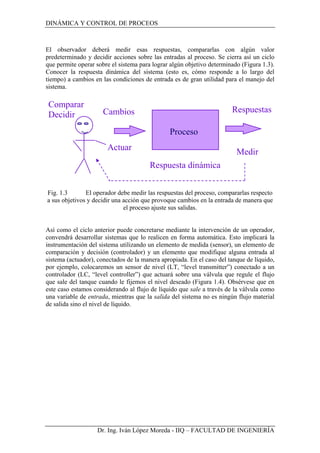 DINÁMICA Y CONTROL DE PROCEOS
El observador deberá medir esas respuestas, compararlas con algún valor
predeterminado y decidir acciones sobre las entradas al proceso. Se cierra así un ciclo
que permite operar sobre el sistema para lograr algún objetivo determinado (Figura 1.3).
Conocer la respuesta dinámica del sistema (esto es, cómo responde a lo largo del
tiempo) a cambios en las condiciones de entrada es de gran utilidad para el manejo del
sistema.
Proceso
Medir
Actuar
Respuesta dinámica
Cambios Respuestas
Comparar
Decidir
Fig. 1.3 El operador debe medir las respuestas del proceso, compararlas respecto
a sus objetivos y decidir una acción que provoque cambios en la entrada de manera que
el proceso ajuste sus salidas.
Así como el ciclo anterior puede concretarse mediante la intervención de un operador,
convendrá desarrollar sistemas que lo realicen en forma automática. Esto implicará la
instrumentación del sistema utilizando un elemento de medida (sensor), un elemento de
comparación y decisión (controlador) y un elemento que modifique alguna entrada al
sistema (actuador), conectados de la manera apropiada. En el caso del tanque de líquido,
por ejemplo, colocaremos un sensor de nivel (LT, “level transmitter”) conectado a un
controlador (LC, “level controller”) que actuará sobre una válvula que regule el flujo
que sale del tanque cuando le fijemos el nivel deseado (Figura 1.4). Obsérvese que en
este caso estamos considerando al flujo de líquido que sale a través de la válvula como
una variable de entrada, mientras que la salida del sistema no es ningún flujo material
de salida sino el nivel de líquido.
Dr. Ing. Iván López Moreda - IIQ – FACULTAD DE INGENIERÍA
 