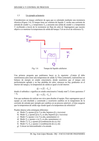 DINÁMICA Y CONTROL DE PROCEOS
Dr. Ing. Iván López Moreda - IIQ – FACULTAD DE INGENIERÍA
1.3 Un ejemplo aclaratorio
Consideremos un tanque calefactor de agua que es calentado mediante una resistencia
eléctrica (Figura 1.6). El tanque tiene un volumen de líquido V, recibe una corriente de
entrada de caudal win y temperatura Tin y presenta una salida de caudal w y temperatura
T, recibiendo a través de la resistencia un flujo de calor Q. Supongamos que nuestro
objetivo es mantener la temperatura de salida del tanque T en un nivel de referencia TR.
Fig. 1.6 Tanque de líquido calefactor.
Una primera pregunta que podríamos hacer es la siguiente: ¿Cuánto Q debe
suministrarse para tener una temperatura de salida TR? Para contestarlo, realizaremos un
balance de energía en estado estacionario, donde asumimos que el tanque está
perfectamente agitado y no hay pérdidas de calor; entonces no hay gradientes en el
interior del tanque y la temperatura de salida es igual a la del interior.
donde el subíndice s significa en estado estacionario (“steady state”). Como queremos T
= TR
Esto que acabamos de realizar nos sirve para diseñar el equipo. Pero supongamos que el
equipo ya está diseñado y construido y ocurrieron cambios en la temperatura de la
corriente de entrada (por ejemplo por cambios en un proceso anterior). ¿Cómo asegurar
que la temperatura de salida siga siendo igual a la temperatura de referencia?
Pueden idearse ocho estrategias diferentes:
a) Medir T y ajustar Q (si T es alta, bajamos Q y viceversa)
b) Medir Tin y ajustar Q (si Tin es alta, bajamos Q y viceversa)
c) Medir T y ajustar w (si T es alta, aumentamos w)
d) Medir Tin y ajustar w (si Tin es alta, aumentamos w)
e) Medir T y Tin y ajustar Q (combinación de a) y b))
f) Medir T y Tin y ajustar w (combinación de c) y d))
g) Colocar un intercambiador a la entrada
win,
Tin
w,
T
V
Q
( )sinsss TTwQ ,−=
( )sinRss TTwQ ,−=
 
