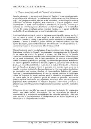 DINÁMICA Y CONTROL DE PROCEOS
h) Usar un tanque más grande que “absorba” las variaciones
Las alternativas a) y c) son un ejemplo de control “feedback” o por retroalimentación:
se mide la variable a controlar y se manipula una variable de proceso. Las alternativas
b) y d) son ejemplo de control “forward” (“por adelantado”): se mide la perturbación y
se manipula una variable de proceso. Las alternativas e) y f) son ejemplo de control
“feedforward”: se miden simultáneamente la perturbación y la variable a controlar y se
manipula una variable de proceso. Finalmente las alternativas g) y h) son en realidad un
rediseño del sistema e implican agregar o sustituir equipos, por lo que en realidad no
son factibles de ser utilizadas para un control automático del proceso.
Seleccionada la alternativa de control se abren dos caminos posibles: por un instalar el
lazo de control y recurrir al ajuste empírico o por tanteo de los parámetros del
controlador (sintonía o “tuning”); por otro lado recurrir a modelos del proceso que nos
permitan: i) diseñar el sistema de control teniendo en cuenta la respuesta que cabe
esperar del proceso, ii) realizar la simulación del sistema con o sin lazo de control, y iii)
incorporar el modelo al funcionamiento del sistema de control.
El sencillo ejemplo anterior nos da la pauta de que no existen recetas únicas para lograr
determinado propósito. La Figura 1.7 nos muestra un esquema conceptual del desarrollo
de un sistema de control. En general lo primero que debe hacerse es formular
claramente los objetivos de control (en este caso que la temperatura de salida del tanque
sea un valor determinado) para lo cual normalmente se parte de consideraciones
técnico-económicas (objetivos de gestión) y de información preexistente. Formulados
los objetivos podemos desarrollar el modelo del proceso, que puede tener un alcance
diverso, en concordancia con dichos objetivos; en la medida de lo posible se tratará de
que esté basado en principios físicos y químicos pero también puede recurrirse a
modelos empíricos; junto con los datos de planta nos servirán para realizar simulaciones
en computadora que permitan visualizar el comportamiento dinámico del proceso.
Conocido el comportamiento dinámico del proceso pasamos a delinear la estrategia de
control (en el ejemplo del tanque calefactor, elegir la alternativa) incorporando la teoría
de control junto con la experiencia previa del sistema en particular. Nuevamente
podemos realizar simulaciones en computadora, incluyendo ahora no solo el proceso
propiamente dicho sino también los elementos de control. Seleccionada y evaluada la
alternativa de control lo que resta es implementarla físicamente y ajustar los parámetros
in situ.
El ingeniero de procesos debe ser capaz de comprender la dinámica del proceso que
maneja para poder definir, interactuando con los especialistas en control e
instrumentación, el sistema más apropiado para los objetivos planteados. Desde este
punto de vista es que abordaremos la conceptualización del modelo de proceso y la
simulación de su comportamiento dinámico.
Dr. Ing. Iván López Moreda - IIQ – FACULTAD DE INGENIERÍA
 
