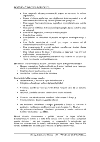 DINÁMICA Y CONTROL DE PROCEOS
• Para comprender el comportamiento del proceso sin necesidad de realizar
experimentos.
• Porque el sistema evoluciona muy rápidamente (microsegundos) o por el
contrario muy lentamente (ej. sistemas planetarios o geológicos).
• Para predecir futuros problemas de mercado en economía (algo que todavía
no sucedió).
• Para resolver problemas de localización (por ejemplo, de una industria antes
de instalarla).
• Para síntesis de procesos, diseño de un nuevo proceso.
• Para diseño de equipos.
• Para optimizar las condiciones de proceso, en lugar de hacerlo por ensayo y
error.
• Para diseñar estrategias de control, que tengan en cuenta así el
comportamiento dinámico del sistema.
• Para entrenamiento de personal, mediante consolas que simulan plantas
virtuales o simuladores de vuelo, p.ej..
• Para realizar análisis de riesgos y problemas de seguridad (p.ej. prevenir
explosiones o rupturas mecánicas)
• Para la simulación de problemas ambientales o de salud con los cuales no es
viable experimentar técnica ni éticamente.
Hay muchas clasificaciones de modelos. A nuestros efectos distinguiremos modelos
• Basados en principios fundamentales (leyes de conservación de masa y energía,
cinética, termodinámica, fenómenos de transporte, ...)
• Empíricos (ajuste a polinomios, p.ej.)
• Intermedios, combinaciones de los anteriores.
Pero también hablaremos de modelos
• Determinísticos, o basados en leyes determinísticas, y
• Estocásticos, basados en las leyes de la probabilidad
• Continuos, cuando las variables pueden tomar cualquier valor de los números
reales, y
• Discretos, cuando las variables toman valores enteros nada más.
• En estado estacionario, cuando no existen variaciones en el tiempo, y
• No estacionarios o dinámicos, cuando si lo son
• De parámetros concentrados (“lumped parameters”), cuando las variables o
parámetros cambian solo en el tiempo pero no en el espacio (ej.: RCAI), y
• De parámetros distribuidos (“distributed parameters”), cuando cambian en el
tiempo y en el espacio (ej.: RTFP).
Hemos utilizado reiteradamente la palabra “sistema” sin mayor definición.
Entenderemos por sistema a la parte de la realidad sobre la cual vamos a concentrar
nuestra atención, y que está compuesta por componentes (o subsistemas) que
interactúan unos con otros de acuerdo a ciertas reglas, dentro de ciertas fronteras. Un
sistema puede realizar funciones que no realizan sus partes constituyentes.
Dr. Ing. Iván López Moreda - IIQ – FACULTAD DE INGENIERÍA
 