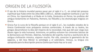 DOCENTE: RAFAEL FÉLIX MORA RAMIREZ
ORIGEN DE LA FILOSOFÍA
 El eje de la historia mundial parece pasar por el siglo V a. C., en mitad del proceso
espiritual que hubo entre los años 800 y 200 a.C., donde surgieron Confucio y Lao Tsé
en China, los Upanishads y el Buda en la India, Zaratustra en Persia, los profetas del
antiguo testamento en Palestina, Homero, los filósofos y los dramaturgos trágicos en
Grecia.
 Grecia fue la cuna de la filosofía porque en el siglo 6 a.C., las ciudades estados de la
Grecia Continental eran prósperos centros comerciales. A través de su teatro, los
griegos desarrollaron la idea del imperio de la necesidad, más que del azar ciego (Los
dioses rigen la vida humana). Asimismo, en política echaron los cimientos básicos de
la democracia con Pericles. Además, herederos del espíritu marino y aventurero de la
antigua civilización minoica, viajaron mucho. Por ello, conocían la geometría de los
egipcios, y del Asia Menor la astrología y el calendario. Incluso, su lengua era
apropiada para la descripción precisa (tanto que hasta hoy se la usa)
 