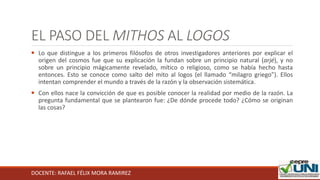 DOCENTE: RAFAEL FÉLIX MORA RAMIREZ
EL PASO DEL MITHOS AL LOGOS
 Lo que distingue a los primeros filósofos de otros investigadores anteriores por explicar el
origen del cosmos fue que su explicación la fundan sobre un principio natural (arjé), y no
sobre un principio mágicamente revelado, mítico o religioso, como se había hecho hasta
entonces. Esto se conoce como salto del mito al logos (el llamado “milagro griego”). Ellos
intentan comprender el mundo a través de la razón y la observación sistemática.
 Con ellos nace la convicción de que es posible conocer la realidad por medio de la razón. La
pregunta fundamental que se plantearon fue: ¿De dónde procede todo? ¿Cómo se originan
las cosas?
 