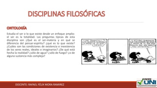 DOCENTE: RAFAEL FÉLIX MORA RAMIREZ
Estudia el ser o lo que existe desde un enfoque amplio:
el ser es la totalidad. Las preguntas típicas de esta
disciplina son ¿Qué es el ser-materia y en qué se
diferencia del pensar-espíritu? ¿qué es lo que existe?
¿Cuáles son las condiciones de existencia e inexistencia
de los seres reales, ideales e imaginarios? ¿De qué está
hecha la realidad? ¿sólo de agua? ¿sólo de fuego? ¿o de
alguna sustancia más compleja?
 