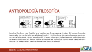 DOCENTE: RAFAEL FÉLIX MORA RAMIREZ
Estudia al hombre a nivel filosófico y se cuestiona por la naturaleza y el origen del hombre. Preguntas
relacionadas con esta disciplina son: ¿Qué es el hombre? ¿Es el hombre el único animal que se pregunta por
su esencia? ¿De dónde, cómo y porqué surgió? ¿Pueden existir seres inteligentes como los hombres pero
sin aspecto de primate? ¿El hombre está hecho de materia o espíritu? ¿El hombre existe o vive? ¿es pura
historia? ¿es pura sociedad? ¿Existe el hombre como producto del azar?
 
