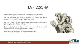 DOCENTE: RAFAEL FÉLIX MORA RAMIREZ
LA FILOSOFÍA
Se suele decir que la filosofía es la búsqueda de la verdad.
Así, se entiende que para un filósofo sea importante tener
certeza sobre aspectos esenciales de la vida.
De este modo, rechaza aquella vida sustentada en la mentira,
por muy ilusionante que esta pueda ser.
Sucede, pues, que en el ser humano hay una latente voluntad
de persecución e investigación de la verdad.
Pensemos en la alegoría de la caverna de Platón.
 