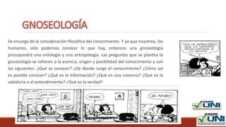 DOCENTE: RAFAEL FÉLIX MORA RAMIREZ
Se encarga de la consideración filosófica del conocimiento. Y ya que nosotros, los
humanos, sólo podemos conocer lo que hay, entonces una gnoseología
presupondrá una ontología y una antropología. Las preguntas que se plantea la
gnoseología se refieren a la esencia, origen y posibilidad del conocimiento y son
las siguientes: ¿Qué es conocer? ¿De donde surge el conocimiento? ¿Cómo así
es posible conocer? ¿Qué es la información? ¿Qué es una creencia? ¿Qué es la
sabiduría o el entendimiento? ¿Qué es la verdad?
DOCENTE: Jamil Nicolle Luzuriaga V.
 