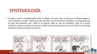 DOCENTE: RAFAEL FÉLIX MORA RAMIREZ
 Estudia la ciencia considerándola como un objeto. Por esta razón se dirá que la epistemología es
una metateoría, es decir, teoría que está más allá o teoría de teorías científicas. Las preguntas que
se hace esta disciplina son: ¿Qué es la ciencia? ¿Qué es una ley científica? ¿qué es la teoría
científica? ¿cómo se clasifica la ciencia? ¿Cuáles son las funciones de la ciencia? ¿Qué es el método
científico? ¿Tiene estructura la ciencia?
 