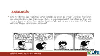 DOCENTE: RAFAEL FÉLIX MORA RAMIREZ
 Darle importancia a algo y dotarle de ciertas cualidades es valorar. La axiología se encarga de describir
este acto mediante este tipo de preguntas: ¿Cuál es la naturaleza del valor? ¿los valores son de un solo
modo, se dan de un solo modo o hay tipos de valores? ¿De qué depende el acto valorativo? ¿Por qué
valoramos? ¿de que manera existen los valores?
 