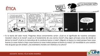 DOCENTE: RAFAEL FÉLIX MORA RAMIREZ
 Es la teoría del valor moral. Preguntas éticas concernientes serían: ¿Cuál es el significado de nuestros conceptos
morales? ¿Qué es la moral? ¿cuál es el fundamento de una norma moral? ¿Hay algún principio único de donde se
derive la moral? ¿Cuál es la naturaleza de la conducta buena o mala? ¿Alguien es bueno (o malo) porque hace cosas
buenas (o cosas malas) o hace cosas buenas (o cosas malas) porque es bueno (o malo)? ¿la moralidad es una cuestión
más de gusto que de verdad?, ¿los estándares morales son relativos a la cultura?
 