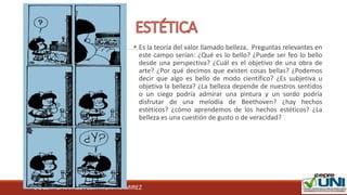 DOCENTE: RAFAEL FÉLIX MORA RAMIREZ
 Es la teoría del valor llamado belleza. Preguntas relevantes en
este campo serían: ¿Qué es lo bello? ¿Puede ser feo lo bello
desde una perspectiva? ¿Cuál es el objetivo de una obra de
arte? ¿Por qué decimos que existen cosas bellas? ¿Podemos
decir que algo es bello de modo científico? ¿Es subjetiva u
objetiva la belleza? ¿La belleza depende de nuestros sentidos
o un ciego podría admirar una pintura y un sordo podría
disfrutar de una melodía de Beethoven? ¿hay hechos
estéticos? ¿cómo aprendemos de los hechos estéticos? ¿La
belleza es una cuestión de gusto o de veracidad?
 