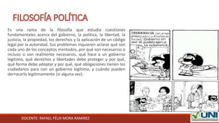 DOCENTE: RAFAEL FÉLIX MORA RAMIREZ
Es una rama de la filosofía que estudia cuestiones
fundamentales acerca del gobierno, la política, la libertad, la
justicia, la propiedad, los derechos y la aplicación de un código
legal por la autoridad. Sus problemas inquieren aclarar qué son
cada uno de los conceptos mentados, por qué son necesarios o
incluso si son realmente necesarios, qué hace a un gobierno
legítimo, qué derechos y libertades debe proteger y por qué,
qué forma debe adoptar y por qué, qué obligaciones tienen los
ciudadanos para con un gobierno legítimo, y cuándo pueden
derrocarlo legítimamente (si alguna vez).
 