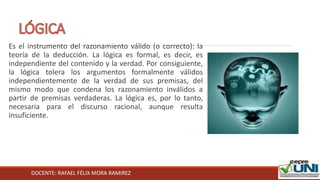 DOCENTE: RAFAEL FÉLIX MORA RAMIREZ
Es el instrumento del razonamiento válido (o correcto): la
teoría de la deducción. La lógica es formal, es decir, es
independiente del contenido y la verdad. Por consiguiente,
la lógica tolera los argumentos formalmente válidos
independientemente de la verdad de sus premisas, del
mismo modo que condena los razonamiento inválidos a
partir de premisas verdaderas. La lógica es, por lo tanto,
necesaria para el discurso racional, aunque resulta
insuficiente.
 