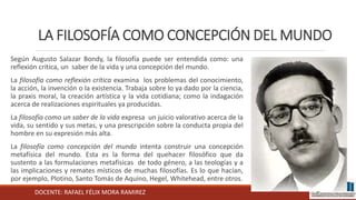 DOCENTE: RAFAEL FÉLIX MORA RAMIREZ
LA FILOSOFÍA COMO CONCEPCIÓN DEL MUNDO
Según Augusto Salazar Bondy, la filosofía puede ser entendida como: una
reflexión crítica, un saber de la vida y una concepción del mundo.
La filosofía como reflexión crítica examina los problemas del conocimiento,
la acción, la invención o la existencia. Trabaja sobre lo ya dado por la ciencia,
la praxis moral, la creación artística y la vida cotidiana; como la indagación
acerca de realizaciones espirituales ya producidas.
La filosofía como un saber de la vida expresa un juicio valorativo acerca de la
vida, su sentido y sus metas, y una prescripción sobre la conducta propia del
hombre en su expresión más alta.
La filosofía como concepción del mundo intenta construir una concepción
metafísica del mundo. Esta es la forma del quehacer filosófico que da
sustento a las formulaciones metafísicas de todo género, a las teologías y a
las implicaciones y remates místicos de muchas filosofías. Es lo que hacían,
por ejemplo, Plotino, Santo Tomás de Aquino, Hegel, Whitehead, entre otros.
 