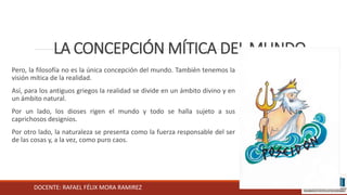 DOCENTE: RAFAEL FÉLIX MORA RAMIREZ
LA CONCEPCIÓN MÍTICA DEL MUNDO
Pero, la filosofía no es la única concepción del mundo. También tenemos la
visión mítica de la realidad.
Así, para los antiguos griegos la realidad se divide en un ámbito divino y en
un ámbito natural.
Por un lado, los dioses rigen el mundo y todo se halla sujeto a sus
caprichosos designios.
Por otro lado, la naturaleza se presenta como la fuerza responsable del ser
de las cosas y, a la vez, como puro caos.
 