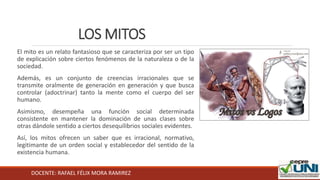 DOCENTE: RAFAEL FÉLIX MORA RAMIREZ
LOS MITOS
El mito es un relato fantasioso que se caracteriza por ser un tipo
de explicación sobre ciertos fenómenos de la naturaleza o de la
sociedad.
Además, es un conjunto de creencias irracionales que se
transmite oralmente de generación en generación y que busca
controlar (adoctrinar) tanto la mente como el cuerpo del ser
humano.
Asimismo, desempeña una función social determinada
consistente en mantener la dominación de unas clases sobre
otras dándole sentido a ciertos desequilibrios sociales evidentes.
Así, los mitos ofrecen un saber que es irracional, normativo,
legitimante de un orden social y establecedor del sentido de la
existencia humana.
 