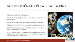 DOCENTE: RAFAEL FÉLIX MORA RAMIREZ
LA CONCEPCIÓN FILOSÓFICA DE LA REALIDAD
A diferencia del mito, la filosofía es
-Racional, pues aporta razones pertinentes se sustenta sus
perspectivas.
-Universal, debido a que reflexiona sobre toda la realidad.
-Radical en el sentido de que explica las cosas desde su raíz
-Problematizadora ya que pretende expresar una duda o
dilema que exige una solución.
-Crítica porque analiza los argumentos para elaborar contra-
réplicas con el fin de lograr el tan ansiado progreso en
filosofía: la filosofía es discusión.
 