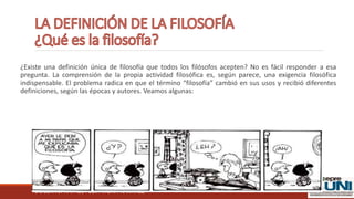 DOCENTE: RAFAEL FÉLIX MORA RAMIREZ
¿Existe una definición única de filosofía que todos los filósofos acepten? No es fácil responder a esa
pregunta. La comprensión de la propia actividad filosófica es, según parece, una exigencia filosófica
indispensable. El problema radica en que el término “filosofía” cambió en sus usos y recibió diferentes
definiciones, según las épocas y autores. Veamos algunas:
 
