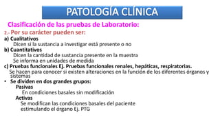 2.- Por su carácter pueden ser:
a) Cualitativos
Dicen si la sustancia a investigar está presente o no
b) Cuantitativos
Dicen la cantidad de sustancia presente en la muestra
Se informa en unidades de medida
c) Pruebas funcionales Ej. Pruebas funcionales renales, hepáticas, respiratorias.
Se hacen para conocer si existen alteraciones en la función de los diferentes órganos y
sistemas
• Se dividen en dos grandes grupos:
Pasivas
En condiciones basales sin modificación
Activas
Se modifican las condiciones basales del paciente
estimulando el órgano Ej. PTG
Clasificación de las pruebas de Laboratorio:
 