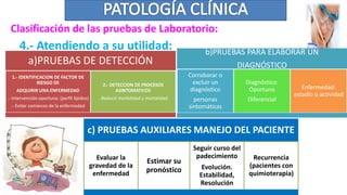 a)PRUEBAS DE DETECCIÓN
1.- IDENTIFICACION DE FACTOR DE
RIESGO DE
ADQUIRIR UNA ENFERMEDAD
.- Intervención oportuna: (perfil lípidos)
.- Evitar comienzo de la enfermedad
2.- DETECCION DE PROCESOS
ASINTOMATICOS
.-Reducir morbilidad y mortalidad
4.- Atendiendo a su utilidad: b)PRUEBAS PARA ELABORAR UN
DIAGNÓSTICO
Corroborar o
excluir un
diagnóstico
personas
sintomáticas
Diagnóstico:
Oportuno
Diferencial
Enfermedad:
estadío o actividad
c) PRUEBAS AUXILIARES MANEJO DEL PACIENTE
Evaluar la
gravedad de la
enfermedad
Estimar su
pronóstico
Seguir curso del
padecimiento
Evolución.
Estabilidad,
Resolución
Recurrencia
(pacientes con
quimioterapia)
Clasificación de las pruebas de Laboratorio:
 