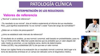 Valores de referencia
¿“Normal” o valores de referencia?
-“Su resultado no es normal”, dice el médico sosteniendo el informe de sus resultados.
Pero ¿qué significa exactamente “no es normal” o estar “fuera del rango de normalidad“?
¿Debe ser un motivo de preocupación?
¿cómo se estableció este intervalo de referencia?
El resultado de un análisis, ya sea normal o anormal, está basado en probabilidades, pues no
hay un límite entre ello. Más bien puede decirse que es probable que un valor alejado del
valor medio es anormal, y si se mantiene cerca, dentro de determinados
límites (±2 DE), hay probabilidad (95 %) de que sea un valor normal.
Actuar con rigidez frente a la evaluación de un resultado normal o anormal, dará lugar a la
toma de decisiones erróneas en un campo tan delicado como el diagnóstico médico.
 