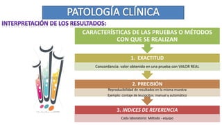 3. INDICES DE REFERENCIA
Cada laboratorio: Método - equipo
2. PRECISIÓN
Reproducibilidad de resultados en la misma muestra
Ejemplo: contaje de leucocitos: manual y automático
1. EXACTITUD
Concordancia: valor obtenido en una prueba con VALOR REAL
CARACTERÍSTICAS DE LAS PRUEBAS O MÉTODOS
CON QUE SE REALIZAN
 