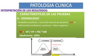 • CARACTERISTICAS DE LAS PRUEBAS
4.- SENSIBILIDAD
Verdaderos positivos / suma del número de pacientes con la
enfermedad (verdaderos positivos) + falsos negativos
Sn= VP / VP + FN) *100
idealmente: 100%
 