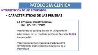 • CARACTERISTICAS DE LAS PRUEBAS
6.1 VPP: (valor predictivo positivo)
Vpp: VP / (VP+FP)*100
Probabilidad de que un paciente, en una población
determinada, con un resultado positivo de la prueba tenga
la enfermedad.
Proporción de pacientes con una prueba positiva
correctamente diagnosticado como positivo de la
enfermedad
 