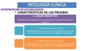 • CARACTERISTICAS DE LAS PRUEBAS
6.-VALOR PREDICTIVO
Indicador de su seguridad en la detección de las personas sanas o
enfermas
6.1 VPP: (valor predictivo positivo)
probabilidad de que un paciente, en una población determinada,
con un resultado positivo de la prueba tenga la enfermedad.
6.2 VPN: (valor predictivo negativo)
probabilidad de que un paciente, en una población determinada,
con un resultado negativo de la prueba, no tenga la enfermedad.
 