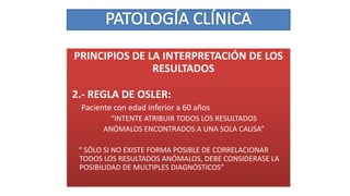 PRINCIPIOS DE LA INTERPRETACIÓN DE LOS
RESULTADOS
2.- REGLA DE OSLER:
Paciente con edad inferior a 60 años
“INTENTE ATRIBUIR TODOS LOS RESULTADOS
ANÓMALOS ENCONTRADOS A UNA SOLA CAUSA”
“ SÓLO SI NO EXISTE FORMA POSIBLE DE CORRELACIONAR
TODOS LOS RESULTADOS ANÓMALOS, DEBE CONSIDERASE LA
POSIBILIDAD DE MULTIPLES DIAGNÓSTICOS”
 