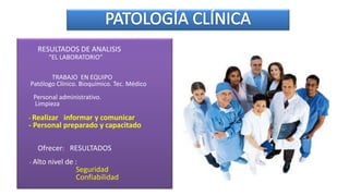 RESULTADOS DE ANALISIS
“EL LABORATORIO”
TRABAJO EN EQUIPO
Patólogo Clínico. Bioquímico. Tec. Médico
Personal administrativo.
Limpieza
- Realizar informar y comunicar
- Personal preparado y capacitado
Ofrecer: RESULTADOS
- Alto nivel de :
Seguridad
Confiabilidad
 