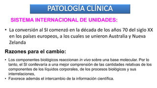 SISTEMA INTERNACIONAL DE UNIDADES:
• La conversión al SI comenzó en la década de los años 70 del siglo XX
en los países europeos, a los cuales se unieron Australia y Nueva
Zelanda
Razones para el cambio:
• Los componentes biológicos reaccionan in vivo sobre una base molecular. Por lo
tanto, el SI conllevaría a una mejor comprensión de las cantidades relativas de los
componentes de los líquidos corporales, de los procesos biológicos y sus
interrelaciones,
• Favorece además el intercambio de la información científica.
 